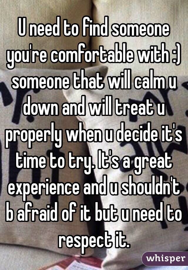 U need to find someone you're comfortable with :) someone that will calm u down and will treat u properly when u decide it's time to try. It's a great experience and u shouldn't b afraid of it but u need to respect it.