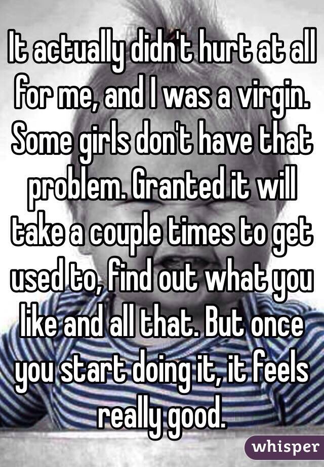 It actually didn't hurt at all for me, and I was a virgin. Some girls don't have that problem. Granted it will take a couple times to get used to, find out what you like and all that. But once you start doing it, it feels really good.