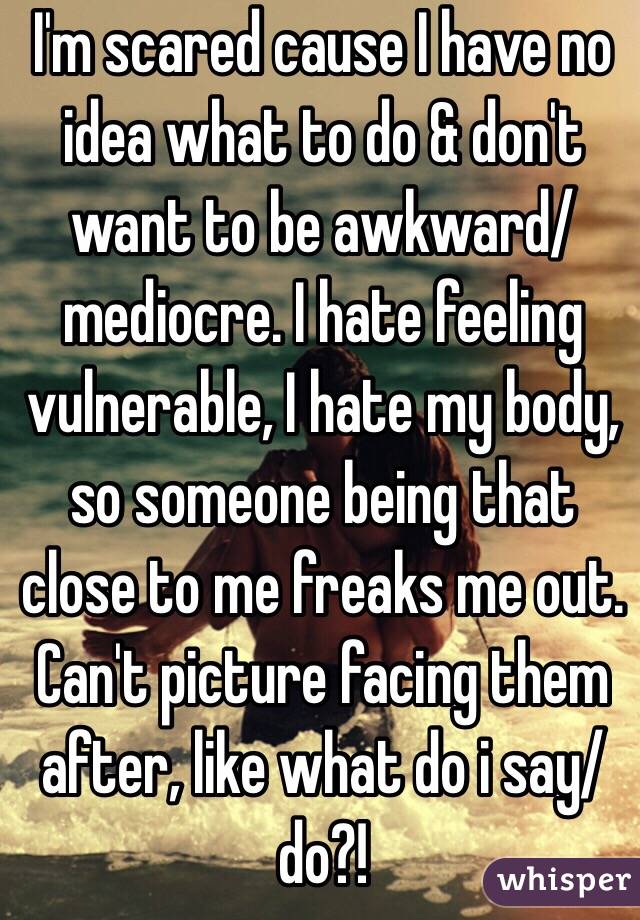 I'm scared cause I have no idea what to do & don't want to be awkward/mediocre. I hate feeling vulnerable, I hate my body, so someone being that close to me freaks me out. Can't picture facing them after, like what do i say/do?!