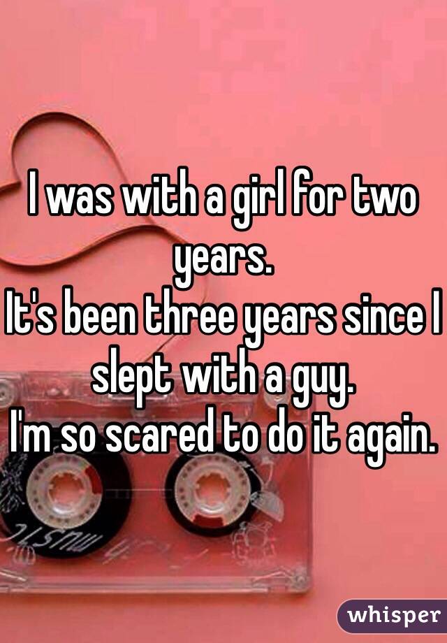 I was with a girl for two years.
It's been three years since I slept with a guy.
I'm so scared to do it again. 