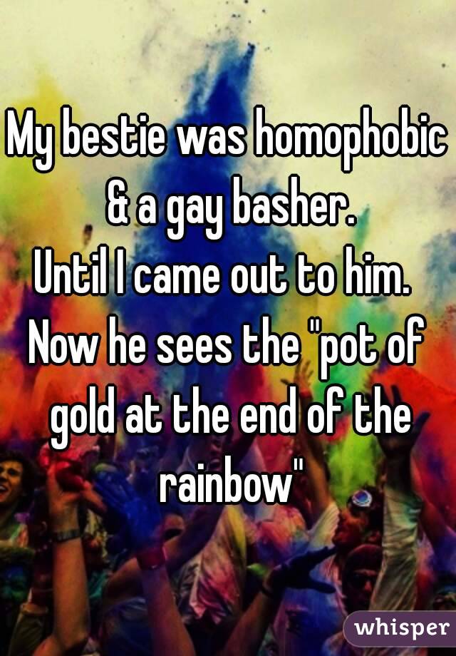 My bestie was homophobic & a gay basher.
Until I came out to him. 
Now he sees the "pot of gold at the end of the rainbow"