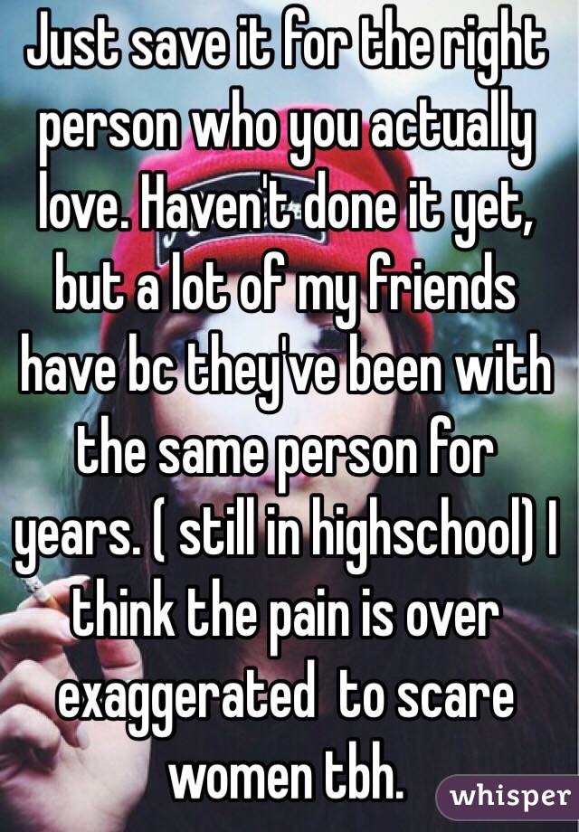 Just save it for the right person who you actually love. Haven't done it yet, but a lot of my friends have bc they've been with the same person for years. ( still in highschool) I think the pain is over exaggerated  to scare women tbh.