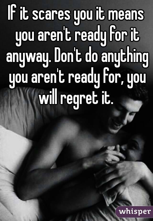 If it scares you it means you aren't ready for it anyway. Don't do anything you aren't ready for, you will regret it. 