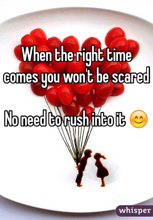 When the right time comes you won't be scared 

No need to rush into it 😊