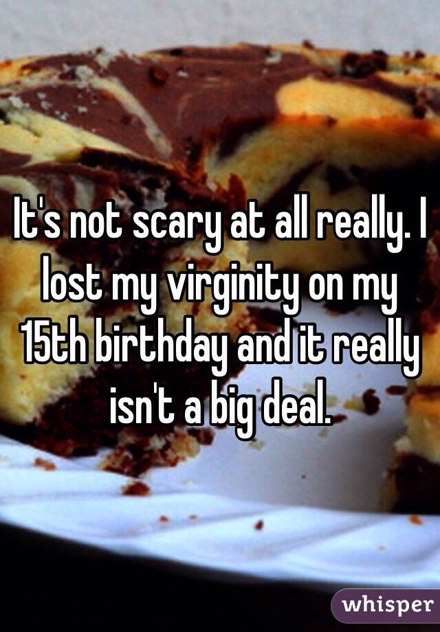 It's not scary at all really. I lost my virginity on my 15th birthday and it really isn't a big deal.