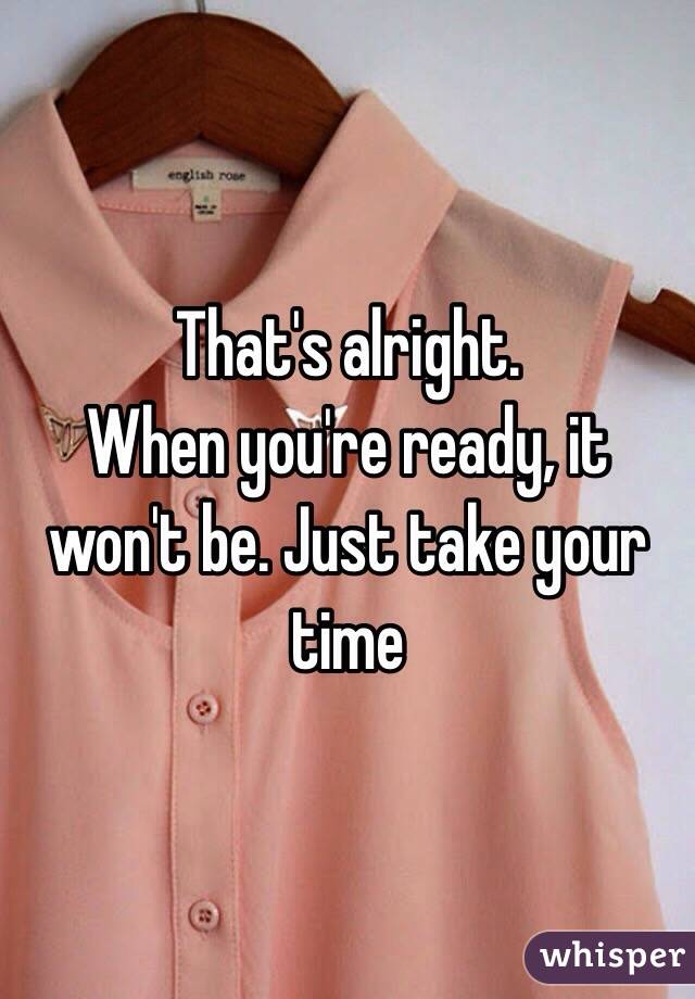 That's alright. 
When you're ready, it won't be. Just take your time