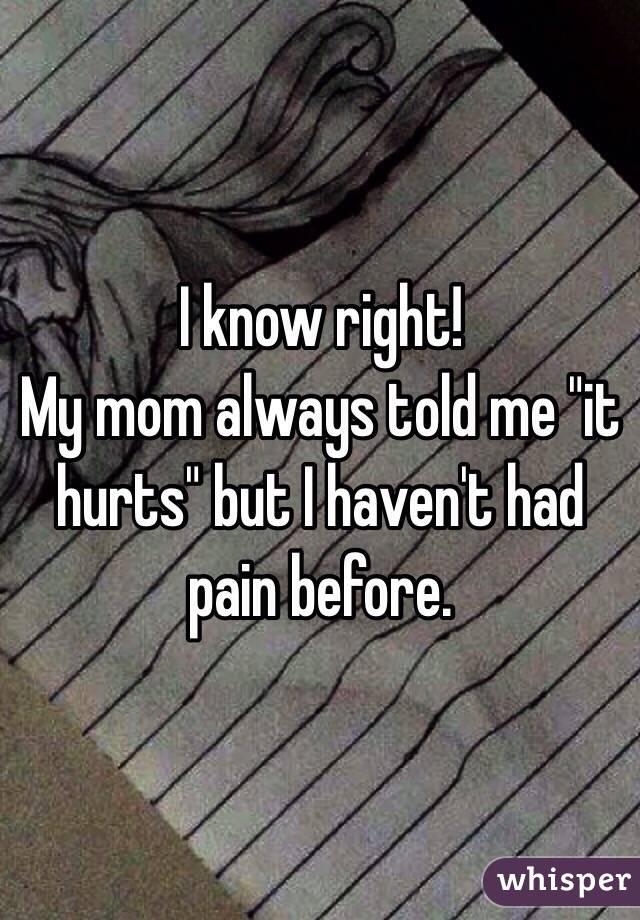 I know right! 
My mom always told me "it hurts" but I haven't had pain before. 