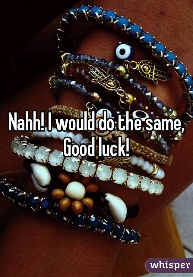 Nahh! I would do the same, Good luck!