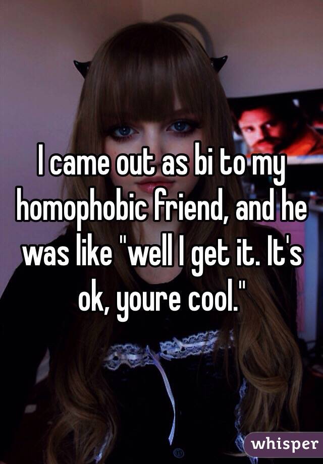 I came out as bi to my homophobic friend, and he was like "well I get it. It's ok, youre cool."