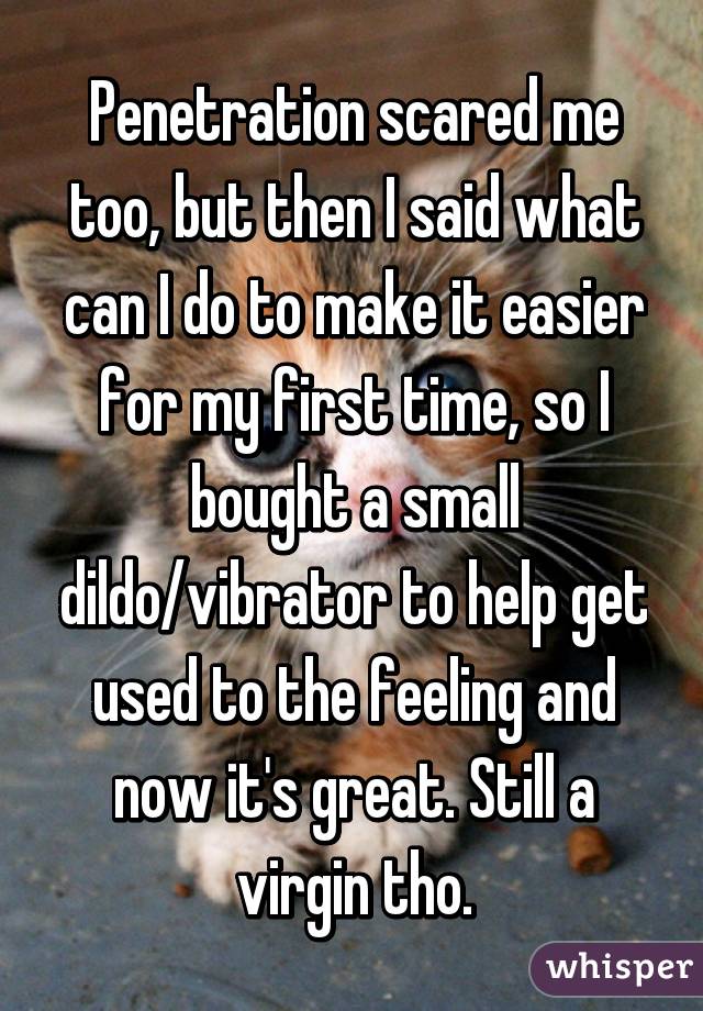 Penetration scared me too, but then I said what can I do to make it easier for my first time, so I bought a small dildo/vibrator to help get used to the feeling and now it's great. Still a virgin tho.