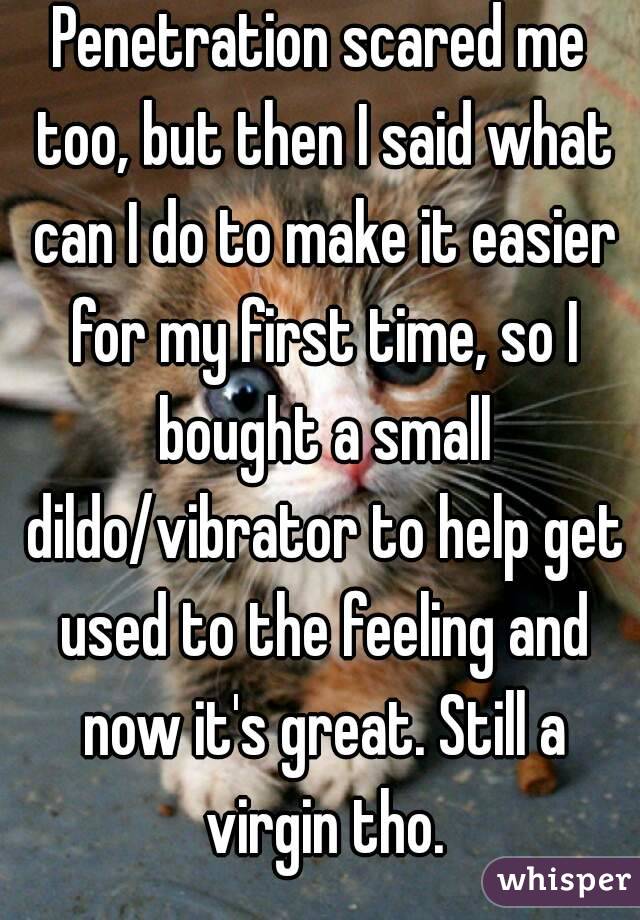 Penetration scared me too, but then I said what can I do to make it easier for my first time, so I bought a small dildo/vibrator to help get used to the feeling and now it's great. Still a virgin tho.