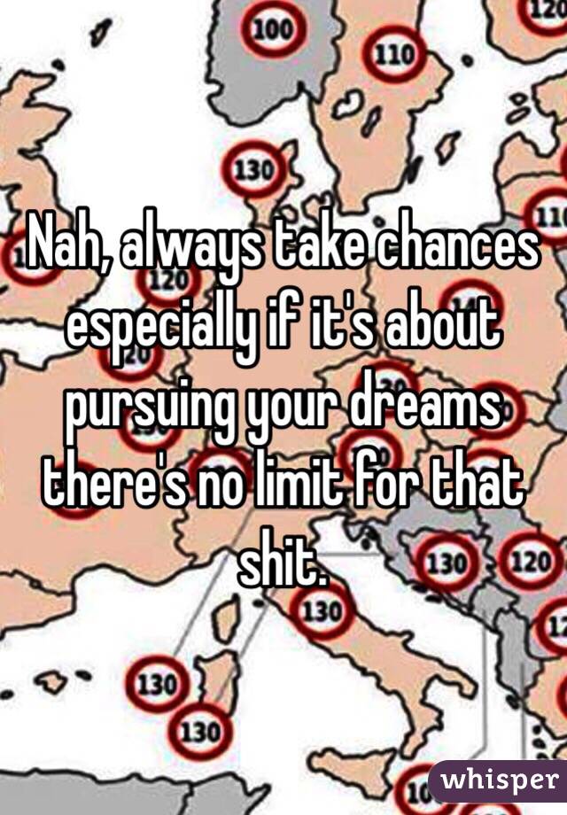 Nah, always take chances especially if it's about pursuing your dreams there's no limit for that shit.