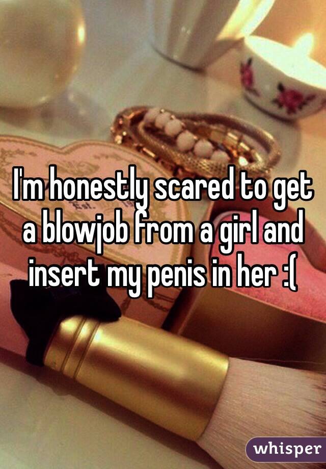 I'm honestly scared to get a blowjob from a girl and insert my penis in her :(