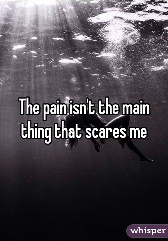 The pain isn't the main thing that scares me 