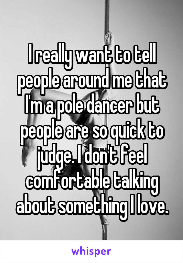 I really want to tell people around me that I'm a pole dancer but people are so quick to judge. I don't feel comfortable talking about something I love.