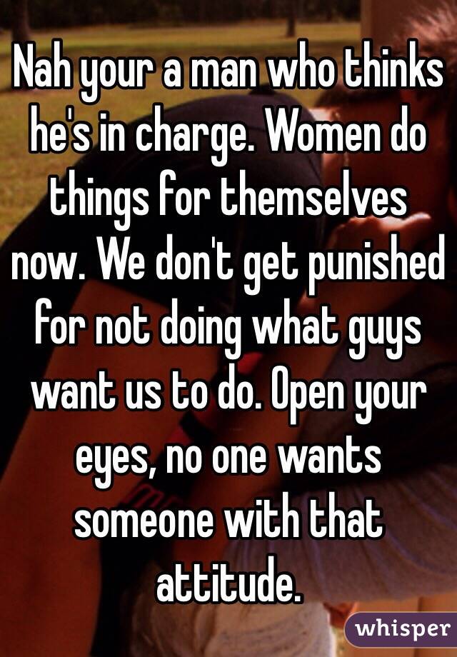 Nah your a man who thinks he's in charge. Women do things for themselves now. We don't get punished for not doing what guys want us to do. Open your eyes, no one wants someone with that attitude. 