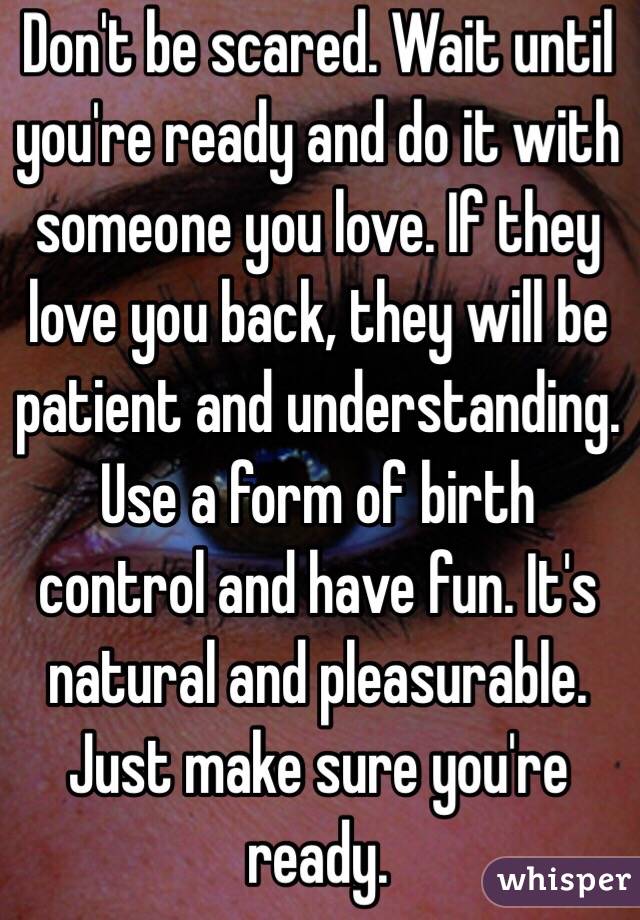 Don't be scared. Wait until you're ready and do it with someone you love. If they love you back, they will be patient and understanding. Use a form of birth control and have fun. It's natural and pleasurable. Just make sure you're ready. 