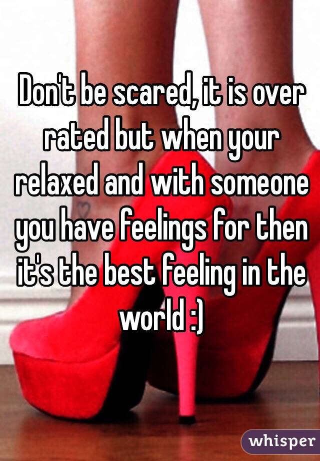 Don't be scared, it is over rated but when your relaxed and with someone you have feelings for then it's the best feeling in the world :) 