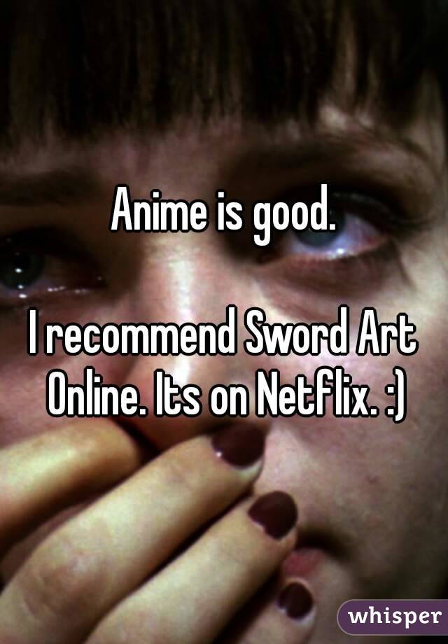 Anime is good.

I recommend Sword Art Online. Its on Netflix. :)