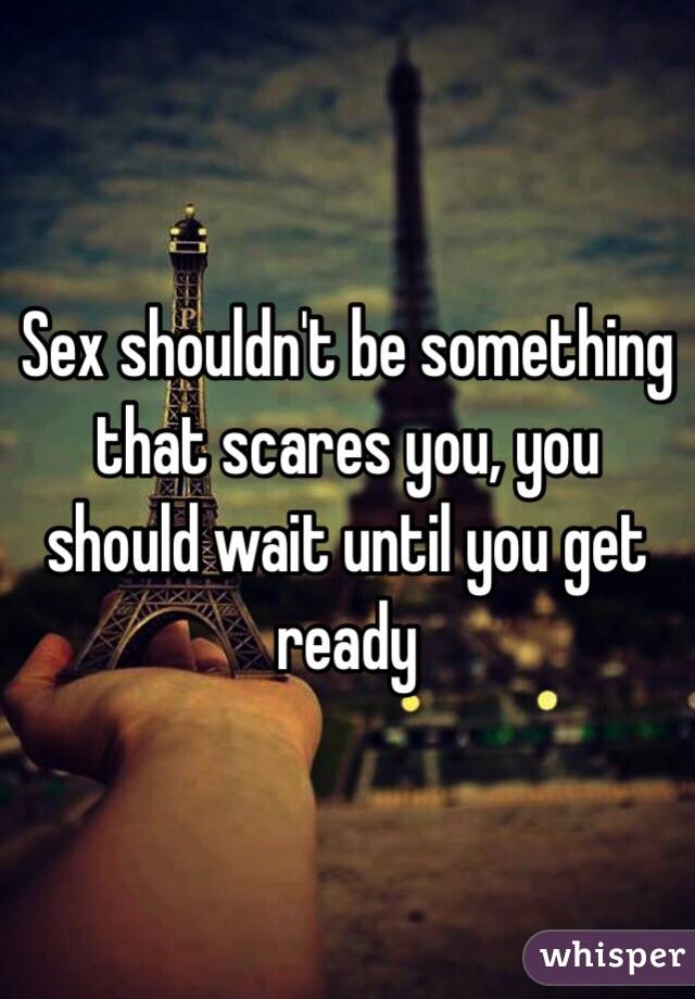 Sex shouldn't be something that scares you, you should wait until you get ready 