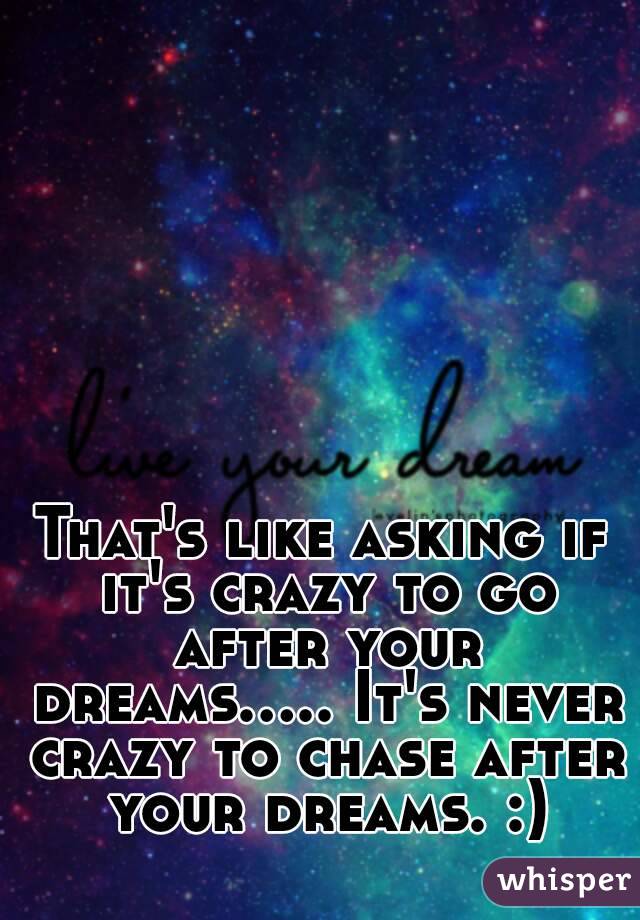 That's like asking if it's crazy to go after your dreams..... It's never crazy to chase after your dreams. :)