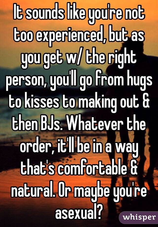 It sounds like you're not too experienced, but as you get w/ the right person, you'll go from hugs to kisses to making out & then BJs. Whatever the order, it'll be in a way that's comfortable & natural. Or maybe you're asexual?