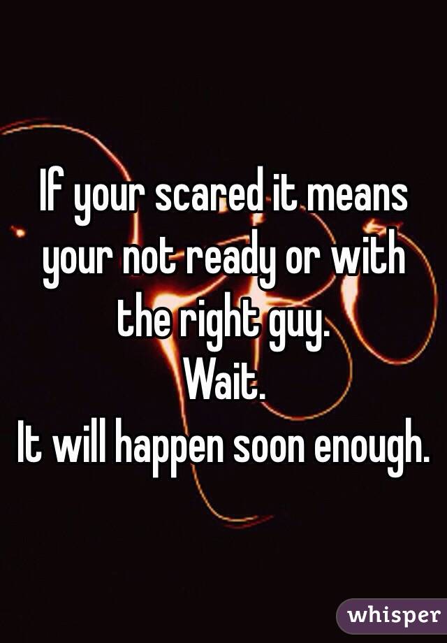 If your scared it means your not ready or with the right guy. 
Wait. 
It will happen soon enough. 