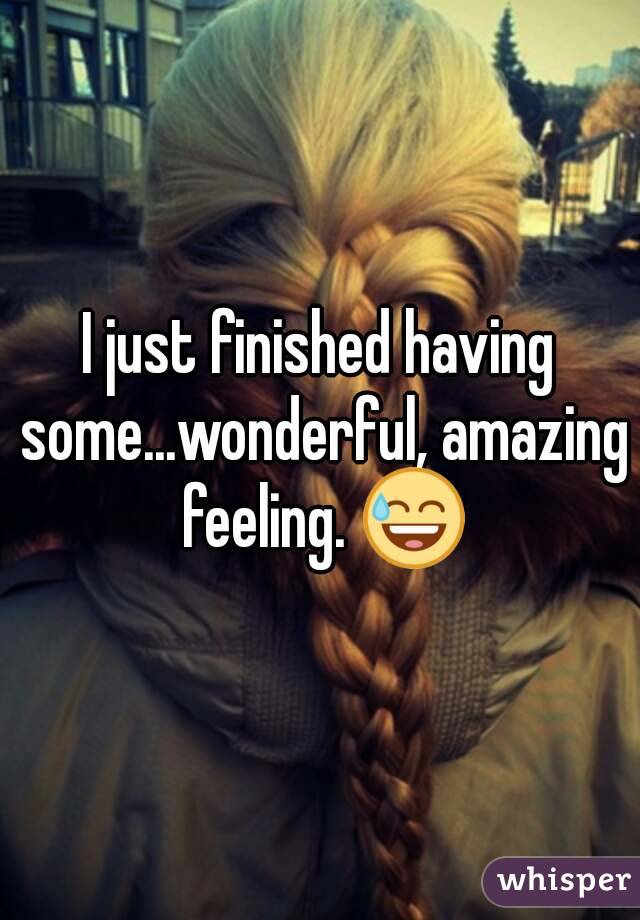 I just finished having some...wonderful, amazing feeling. 😅