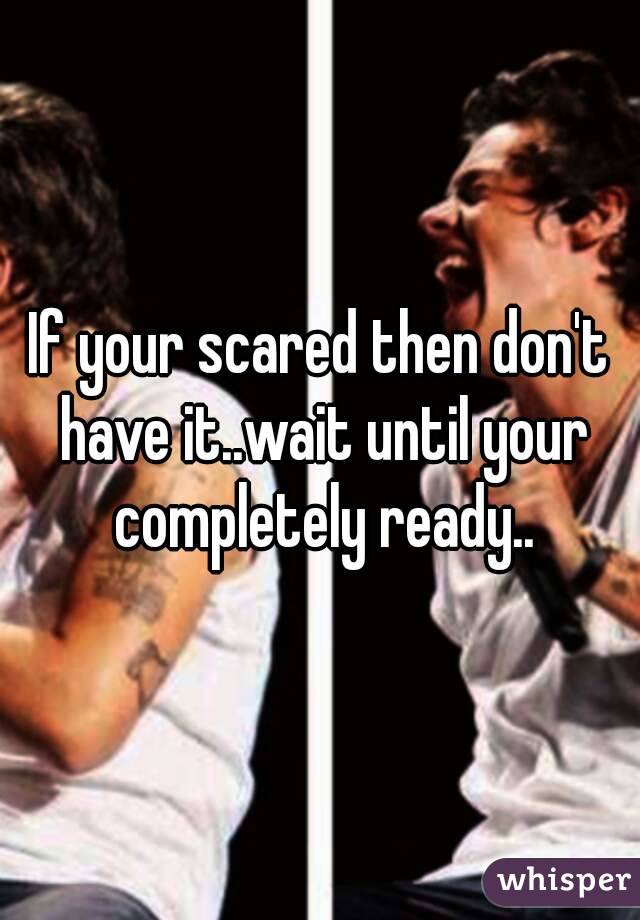 If your scared then don't have it..wait until your completely ready..