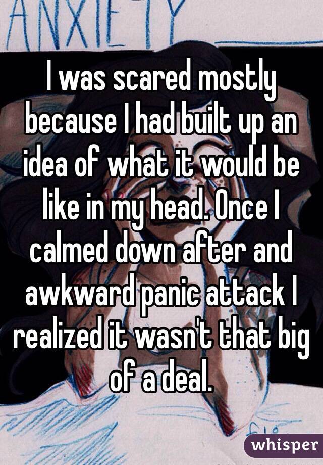 I was scared mostly because I had built up an idea of what it would be like in my head. Once I calmed down after and awkward panic attack I realized it wasn't that big of a deal. 