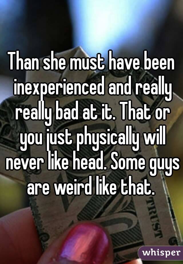 Than she must have been inexperienced and really really bad at it. That or you just physically will never like head. Some guys are weird like that. 