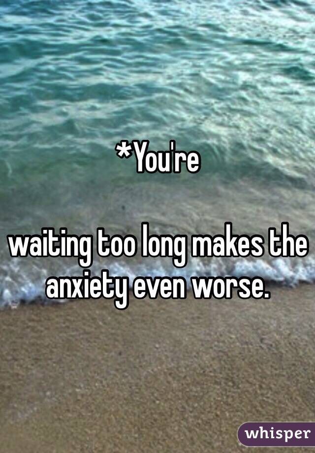 *You're 

waiting too long makes the anxiety even worse. 