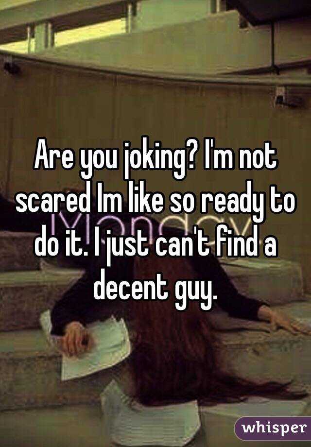 Are you joking? I'm not scared Im like so ready to do it. I just can't find a decent guy. 