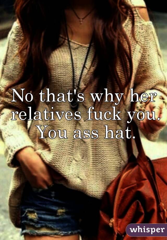 No that's why her relatives fuck you. You ass hat.