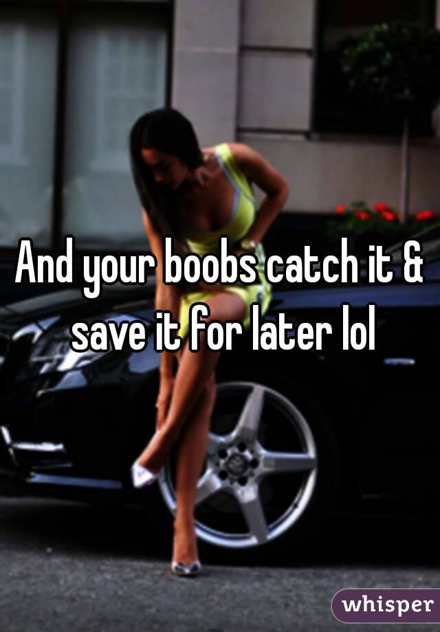 And your boobs catch it & save it for later lol