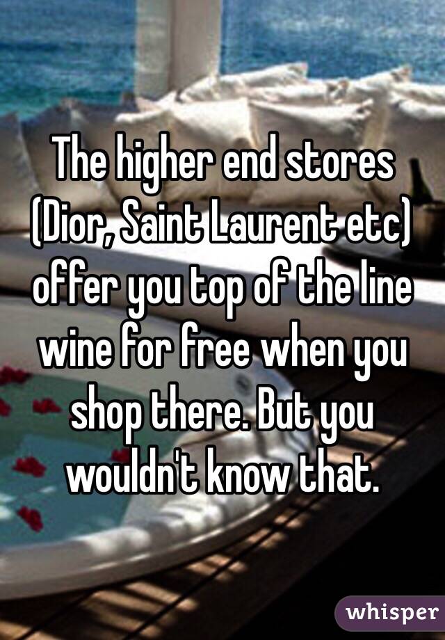 The higher end stores (Dior, Saint Laurent etc) offer you top of the line wine for free when you shop there. But you wouldn't know that. 