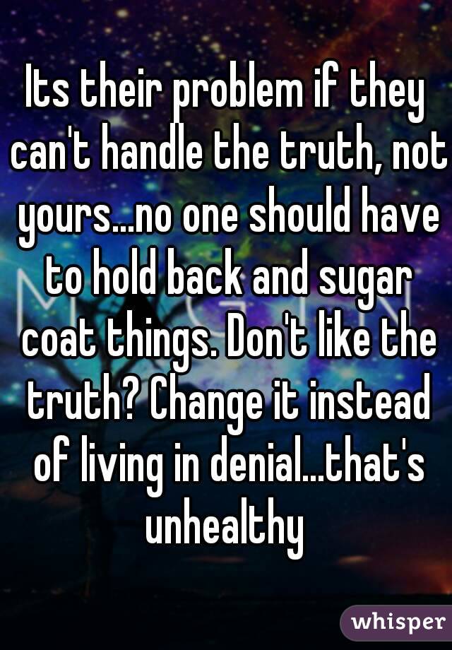 Its their problem if they can't handle the truth, not yours...no one should have to hold back and sugar coat things. Don't like the truth? Change it instead of living in denial...that's unhealthy 