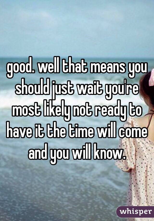 good. well that means you should just wait you're most likely not ready to have it the time will come and you will know. 