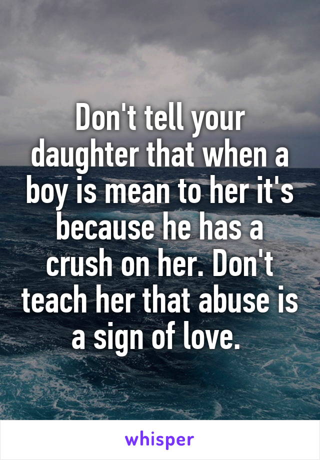 Don't tell your daughter that when a boy is mean to her it's because he has a crush on her. Don't teach her that abuse is a sign of love. 