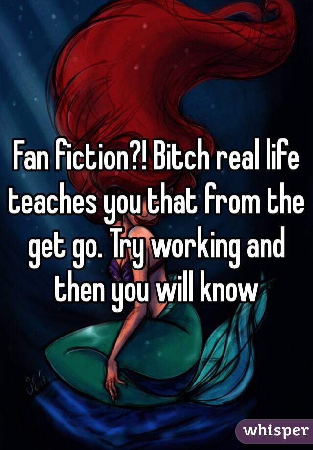 Fan fiction?! Bitch real life teaches you that from the get go. Try working and then you will know 