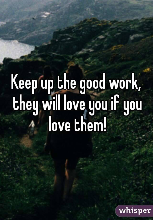 Keep up the good work, they will love you if you love them!