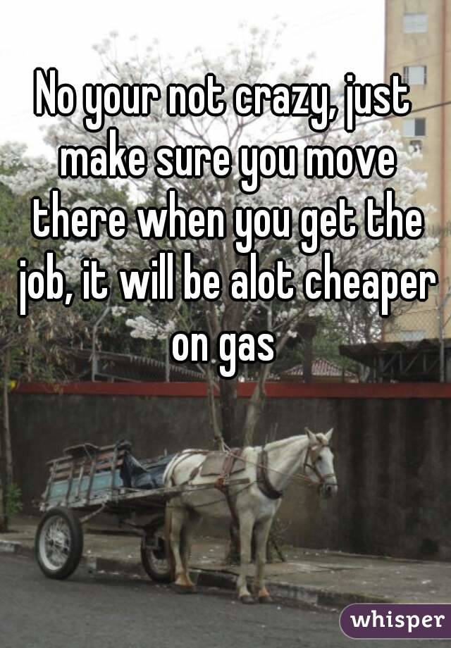 No your not crazy, just make sure you move there when you get the job, it will be alot cheaper on gas 