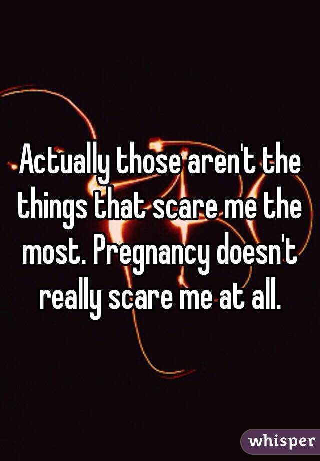 Actually those aren't the things that scare me the most. Pregnancy doesn't really scare me at all. 