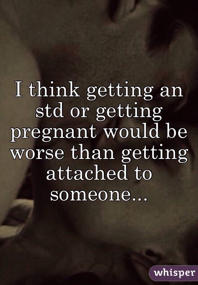 I think getting an std or getting pregnant would be worse than getting attached to someone... 