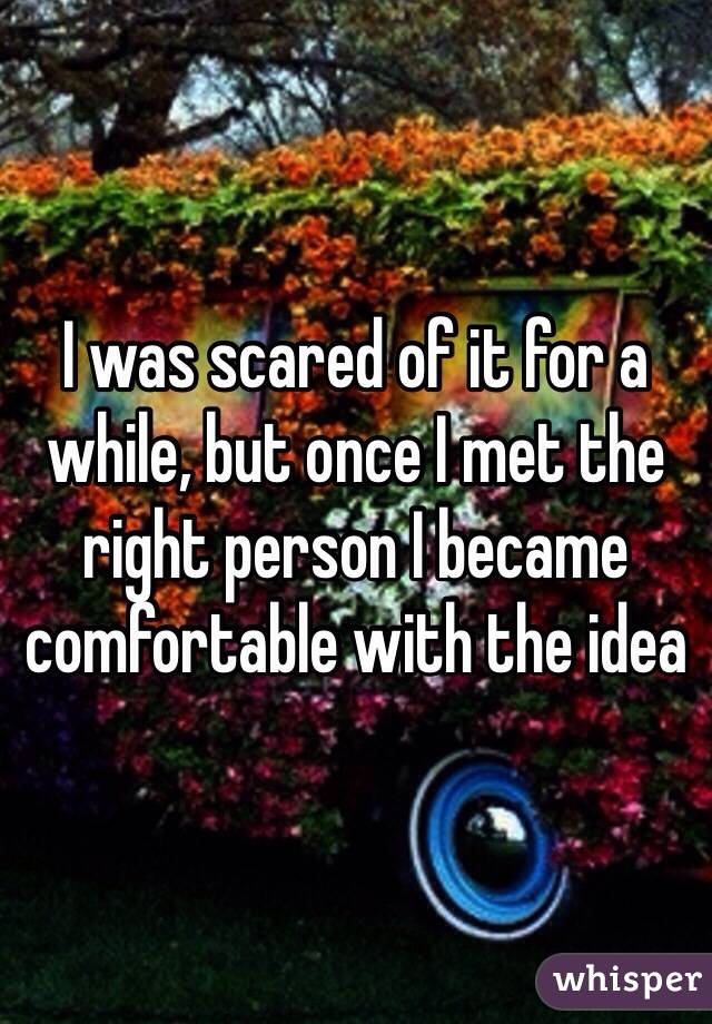 I was scared of it for a while, but once I met the right person I became comfortable with the idea 