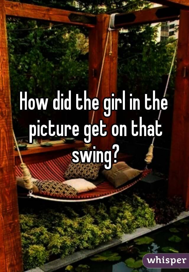 How did the girl in the picture get on that swing?