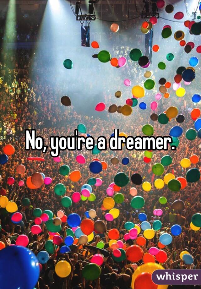 No, you're a dreamer.
