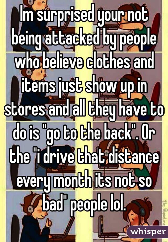 Im surprised your not being attacked by people who believe clothes and items just show up in stores and all they have to do is "go to the back". Or the "i drive that distance every month its not so bad" people lol. 