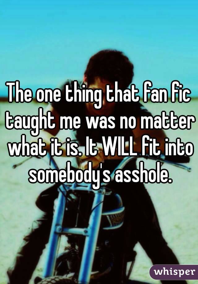 The one thing that fan fic taught me was no matter what it is. It WILL fit into somebody's asshole.