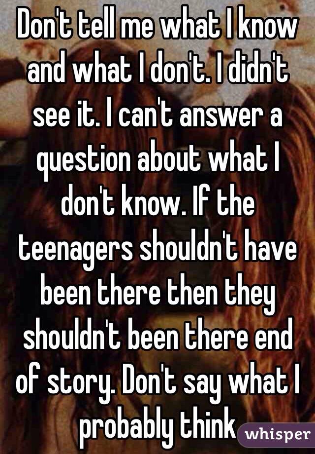 Don't tell me what I know and what I don't. I didn't see it. I can't answer a question about what I  don't know. If the teenagers shouldn't have been there then they shouldn't been there end of story. Don't say what I probably think